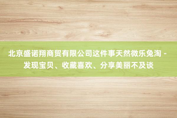 北京盛诺翔商贸有限公司这件事天然微乐兔淘 - 发现宝贝、收藏喜欢、分享美丽不及谈